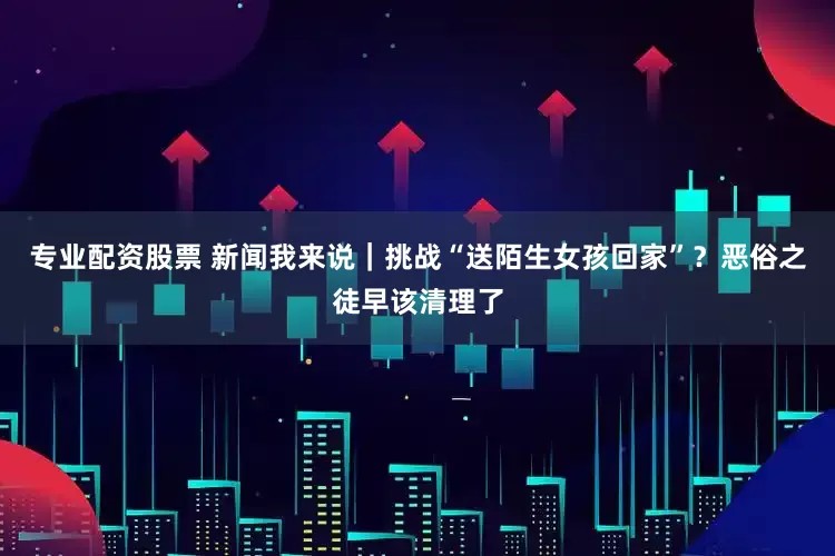 专业配资股票 新闻我来说｜挑战“送陌生女孩回家”？恶俗之徒早该清理了