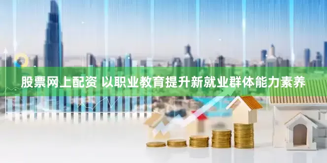 股票网上配资 以职业教育提升新就业群体能力素养