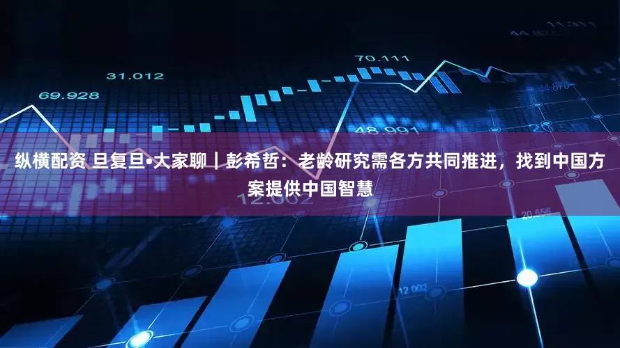 纵横配资 旦复旦•大家聊｜彭希哲：老龄研究需各方共同推进，找到中国方案提供中国智慧