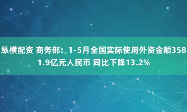 纵横配资 商务部：1-5月全国实际使用外资金额3581.9亿元人民币 同比下降13.2%
