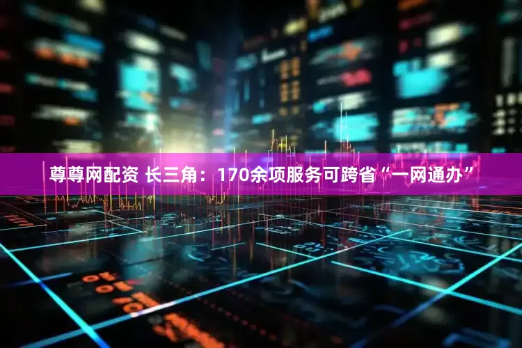 尊尊网配资 长三角：170余项服务可跨省“一网通办”