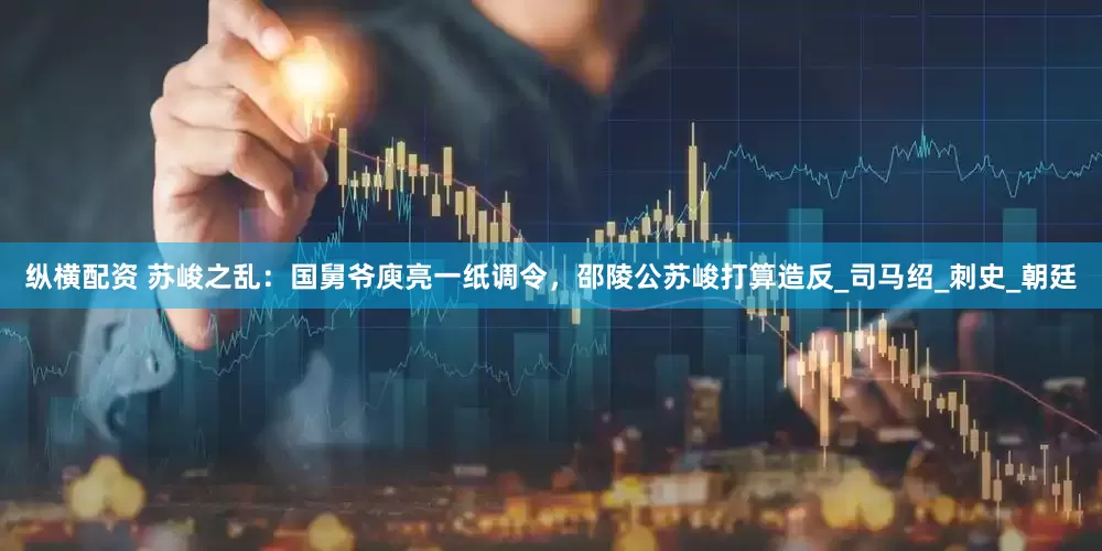 纵横配资 苏峻之乱：国舅爷庾亮一纸调令，邵陵公苏峻打算造反_司马绍_刺史_朝廷