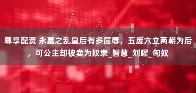 尊享配资 永嘉之乱皇后有多屈辱，五废六立两朝为后，可公主却被卖为奴隶_智慧_刘曜_匈奴