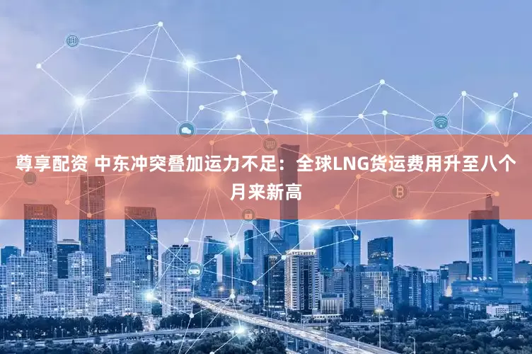 尊享配资 中东冲突叠加运力不足：全球LNG货运费用升至八个月来新高