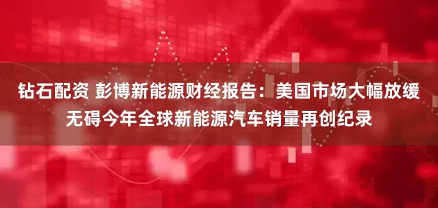钻石配资 彭博新能源财经报告：美国市场大幅放缓无碍今年全球新能源汽车销量再创纪录