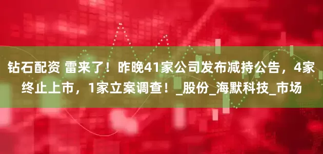 钻石配资 雷来了！昨晚41家公司发布减持公告，4家终止上市，1家立案调查！_股份_海默科技_市场