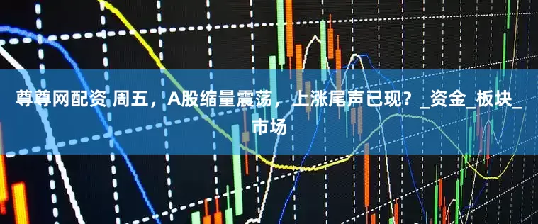 尊尊网配资 周五，A股缩量震荡，上涨尾声已现？_资金_板块_市场