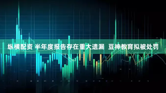 纵横配资 半年度报告存在重大遗漏  豆神教育拟被处罚