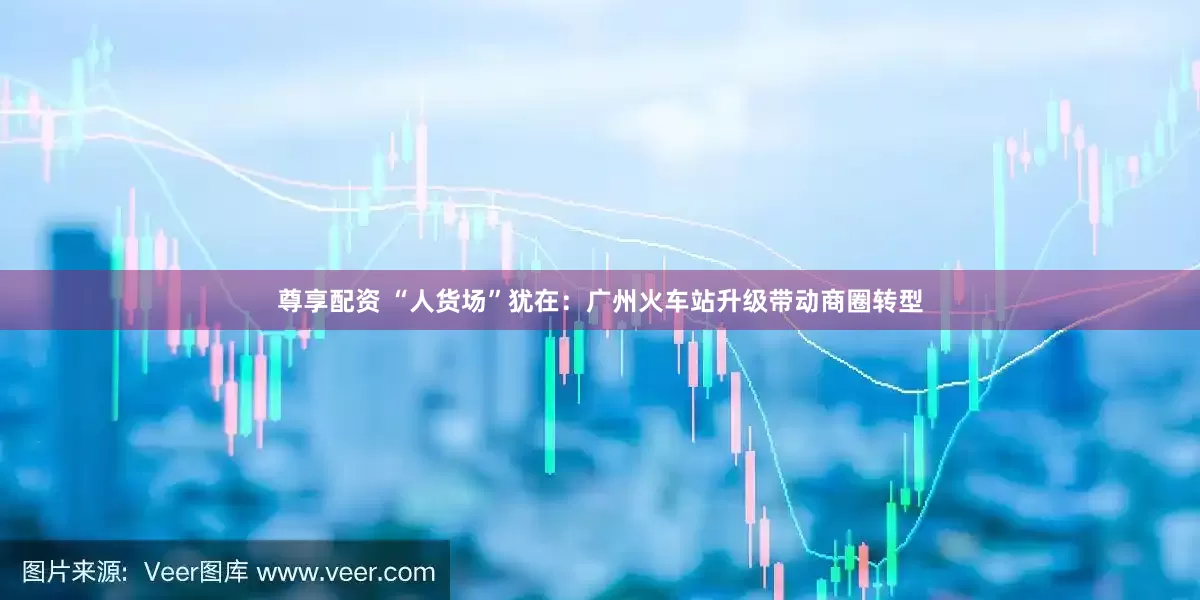 尊享配资 “人货场”犹在：广州火车站升级带动商圈转型
