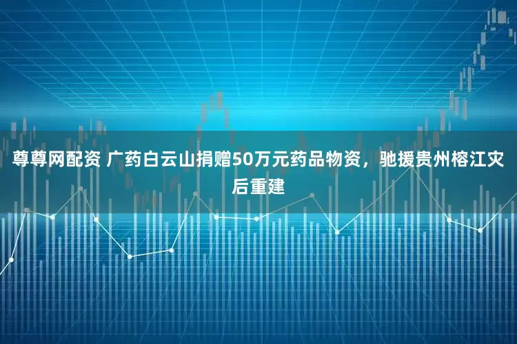 尊尊网配资 广药白云山捐赠50万元药品物资，驰援贵州榕江灾后重建