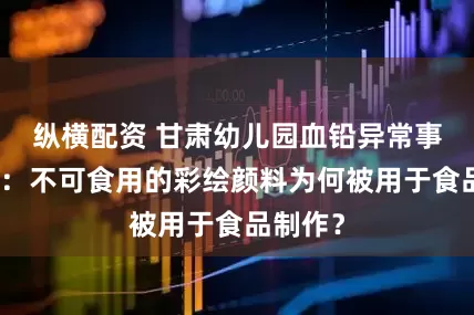 纵横配资 甘肃幼儿园血铅异常事件跟踪：不可食用的彩绘颜料为何被用于食品制作？