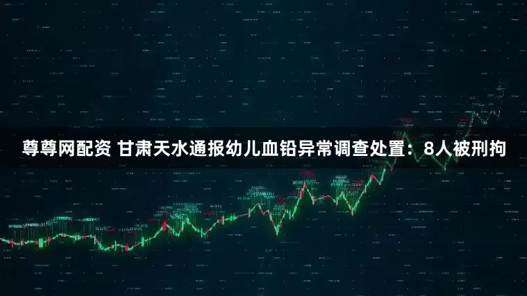 尊尊网配资 甘肃天水通报幼儿血铅异常调查处置：8人被刑拘