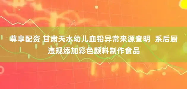 尊享配资 甘肃天水幼儿血铅异常来源查明  系后厨违规添加彩色颜料制作食品
