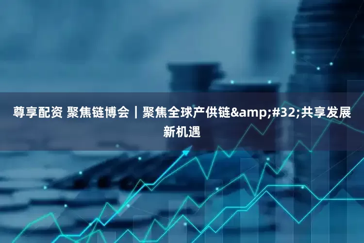 尊享配资 聚焦链博会｜聚焦全球产供链&#32;共享发展新机遇