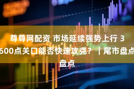 尊尊网配资 市场延续强势上行 3600点关口能否快速攻克？｜尾市盘点