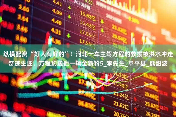 纵横配资 “好人有好豹”！河北一车主驾方程豹救援被洪水冲走奇迹生还，方程豹送他一辆全新豹5_李先生_阜平县_熊甜波