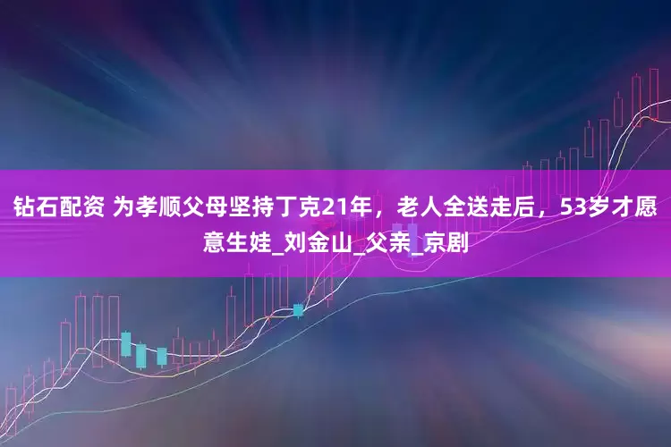 钻石配资 为孝顺父母坚持丁克21年，老人全送走后，53岁才愿意生娃_刘金山_父亲_京剧