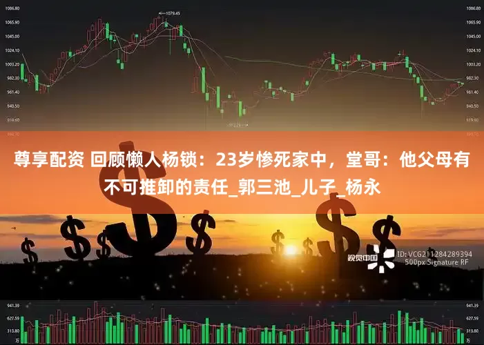 尊享配资 回顾懒人杨锁：23岁惨死家中，堂哥：他父母有不可推卸的责任_郭三池_儿子_杨永