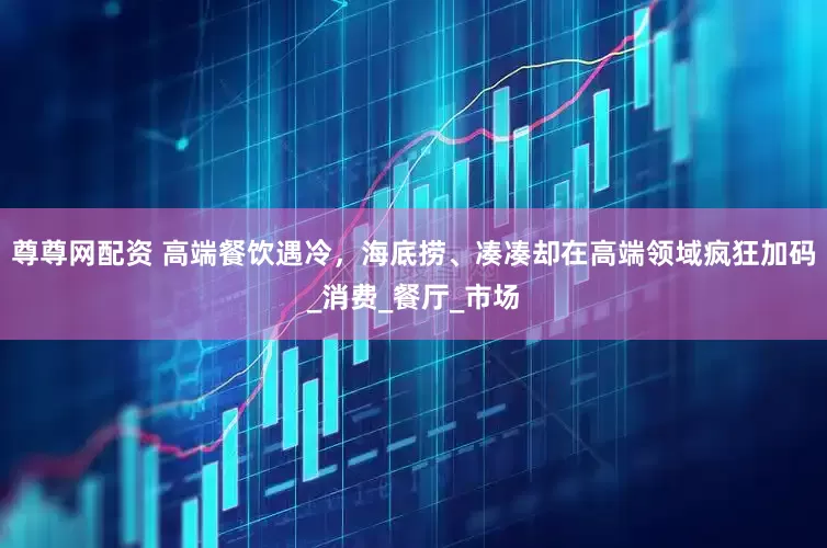 尊尊网配资 高端餐饮遇冷，海底捞、凑凑却在高端领域疯狂加码_消费_餐厅_市场
