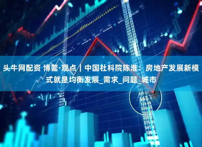 头牛网配资 博鳌·观点｜中国社科院陈淮：房地产发展新模式就是均衡发展_需求_问题_城市