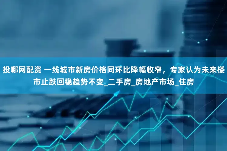 投哪网配资 一线城市新房价格同环比降幅收窄，专家认为未来楼市止跌回稳趋势不变_二手房_房地产市场_住房