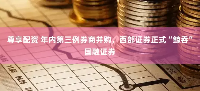 尊享配资 年内第三例券商并购，西部证券正式“鲸吞”国融证券