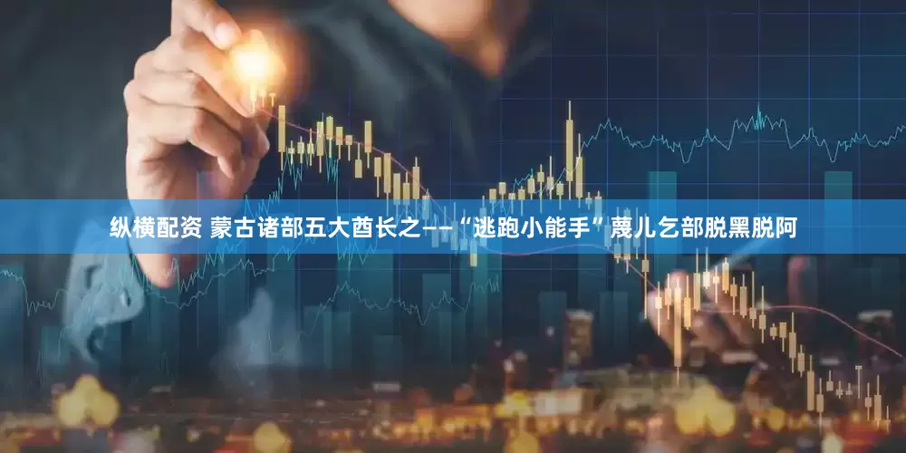 纵横配资 蒙古诸部五大酋长之——“逃跑小能手”蔑儿乞部脱黑脱阿